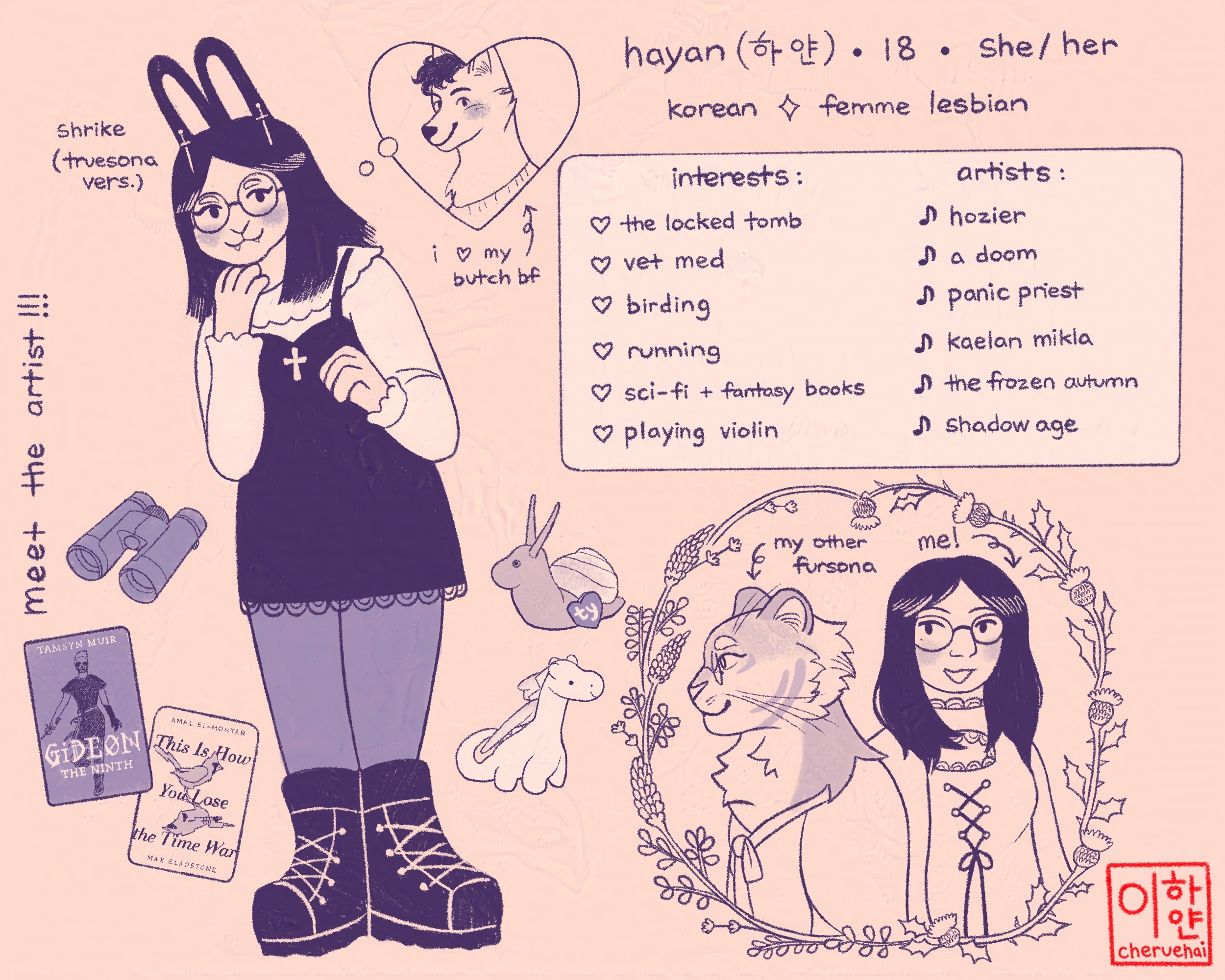 A meet the artist page featuring Hayan. The top says, “Hayan, 18, she/her," and below, “Korean, femme lesbian.” To the left is Hayan's fursona (truesona version), Shrike. She is an anthro rabbit with long dark hair and fangs. She wears glasses, a dark dress over a white shirt, tights, and lace-up boots. A heart-shaped thought bubble contains the fursona of Hayan's partner. A note reads, "i ❤️ my butch bf."

              A box to the right contains two text columns. The first is labelled "interests." It lists: “the locked tomb, vet med, birding, running, sci-fi + fantasy books, and playing violin.” The right column is titled “artists” and lists: “hozier, a doom, panic priest, kælan mikla, the frozen autumn, shadow age." Below are Hayan's other fursona, a tiger wearing glasses and hanbok, and Hayan herself. There are objects scattered around the page. There are two Beanie Babies, Swirly the snail Beanie Baby and Magic the dragon. There are also binoculars and the books Gideon the Ninth and This is How You Lose the Time War.